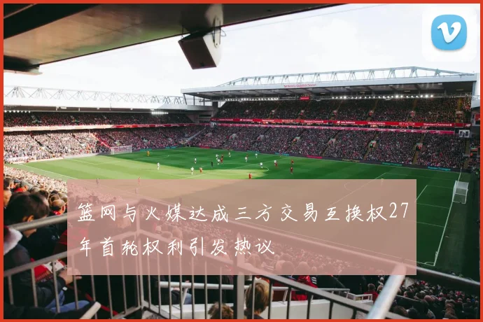 篮网与火媒达成三方交易互换权27年首轮权利引发热议